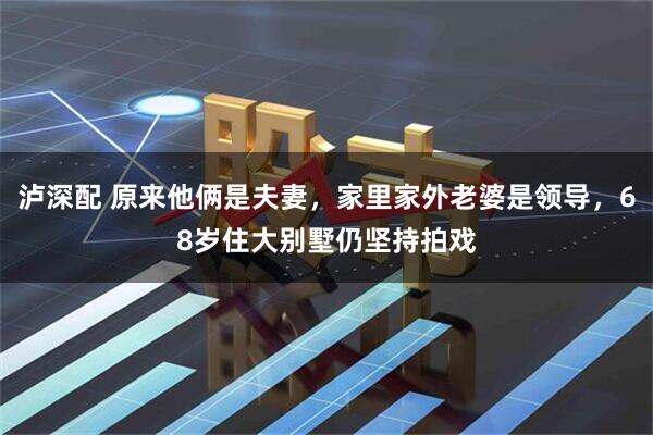 泸深配 原来他俩是夫妻，家里家外老婆是领导，68岁住大别墅仍坚持拍戏