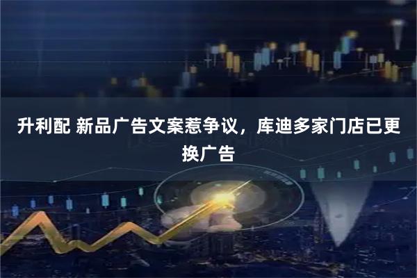 升利配 新品广告文案惹争议，库迪多家门店已更换广告