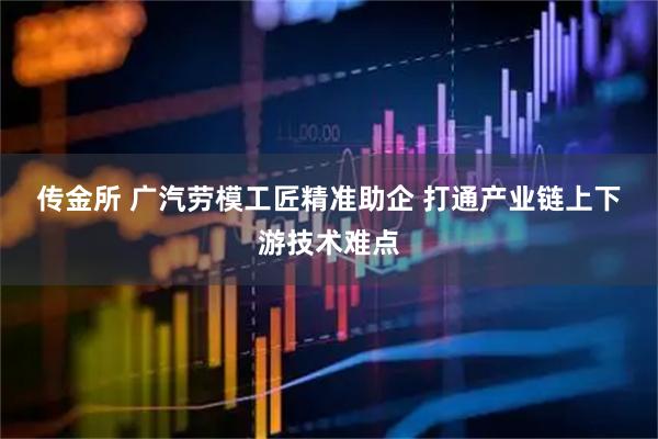 传金所 广汽劳模工匠精准助企 打通产业链上下游技术难点