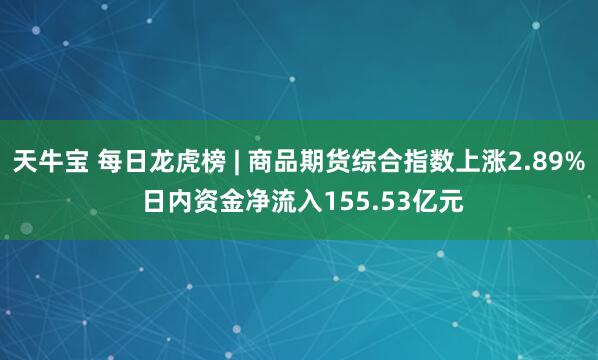 天牛宝 每日龙虎榜 | 商品期货综合指数上涨2.89% 日内资金净流入155.53亿元