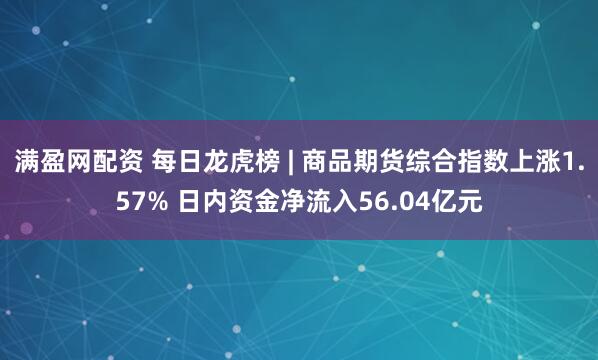 满盈网配资 每日龙虎榜 | 商品期货综合指数上涨1.57% 日内资金净流入56.04亿元