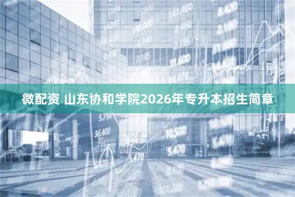 微配资 山东协和学院2026年专升本招生简章